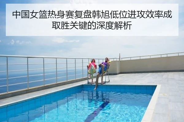 中国女篮热身赛复盘韩旭低位进攻效率成取胜关键的深度解析