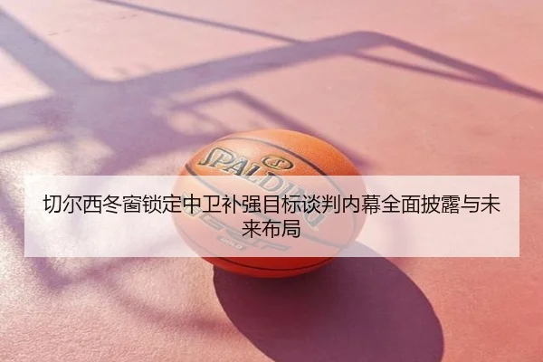 切尔西冬窗锁定中卫补强目标谈判内幕全面披露与未来布局